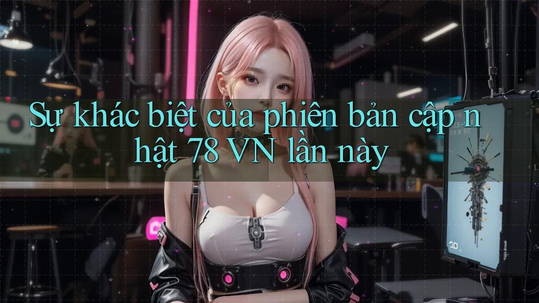 Sự khác biệt của phiên bản cập nhật 78 VN lần này