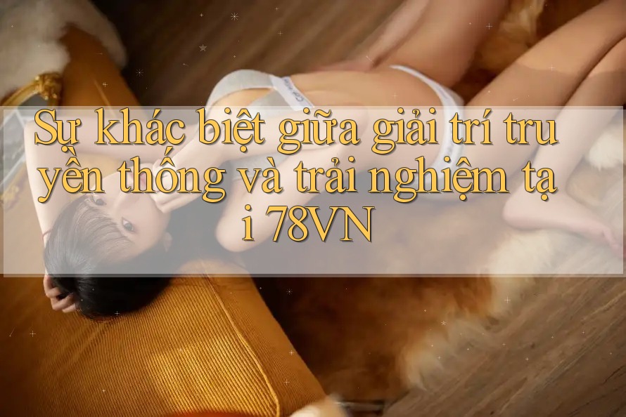 Sự khác biệt giữa giải trí truyền thống và trải nghiệm tại 78VN