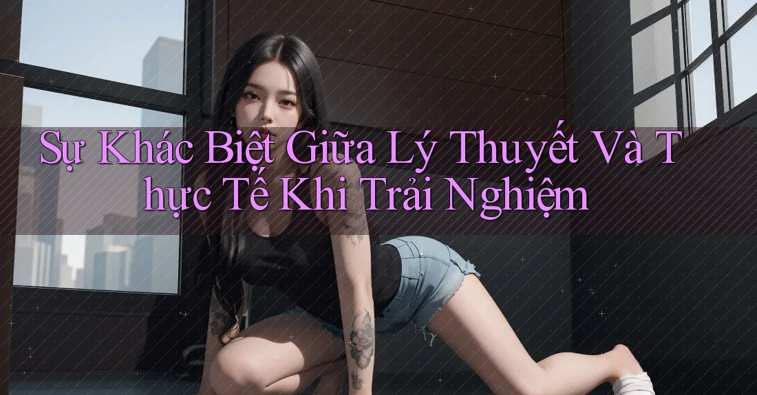 Sự Khác Biệt Giữa Lý Thuyết Và Thực Tế Khi Trải Nghiệm