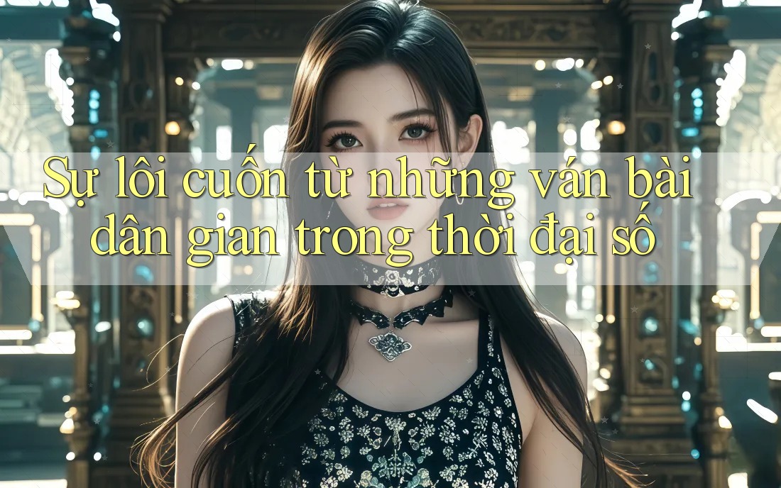 Sự lôi cuốn từ những ván bài dân gian trong thời đại số