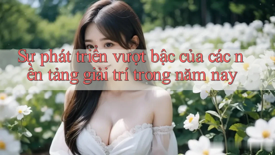Sự phát triển vượt bậc của các nền tảng giải trí trong năm nay