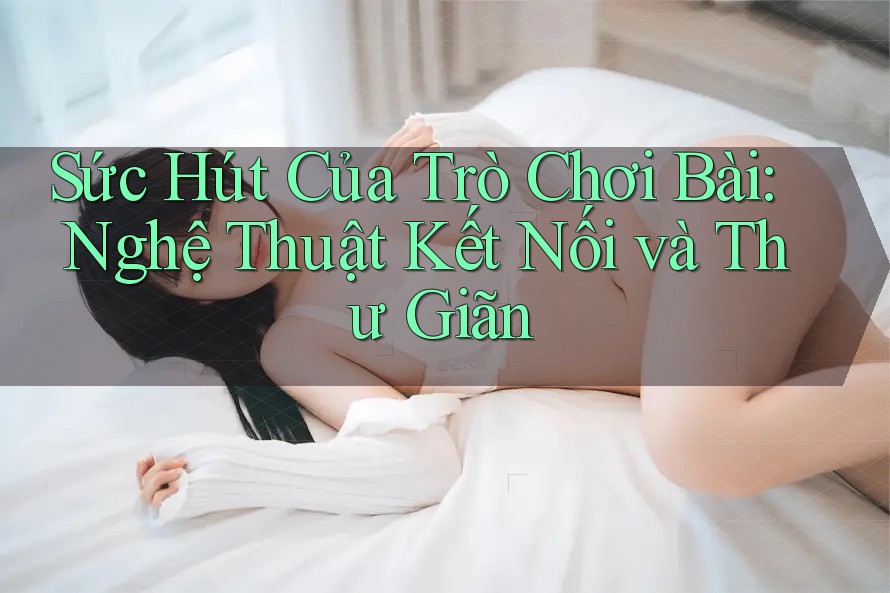Sức Hút Của Trò Chơi Bài: Nghệ Thuật Kết Nối và Thư Giãn