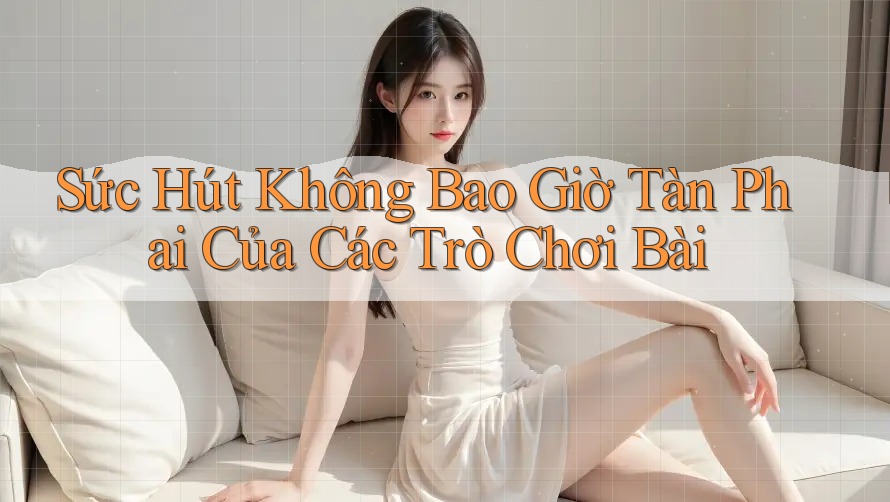 Sức Hút Không Bao Giờ Tàn Phai Của Các Trò Chơi Bài