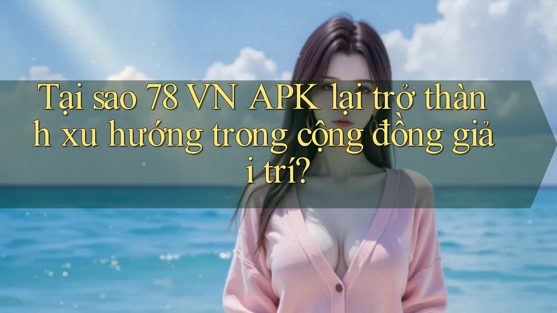 Tại sao 78 VN APK lại trở thành xu hướng trong cộng đồng giải trí?