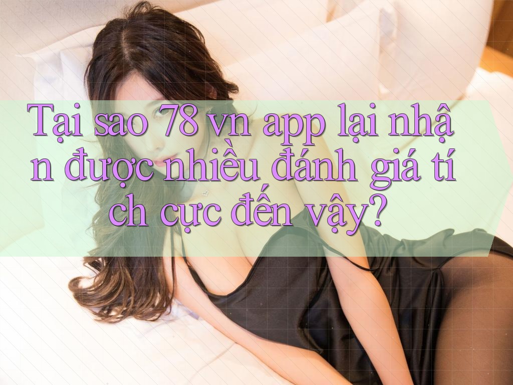 Tại sao 78 vn app lại nhận được nhiều đánh giá tích cực đến vậy?