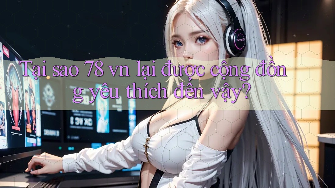 Tại sao 78 vn lại được cộng đồng yêu thích đến vậy?