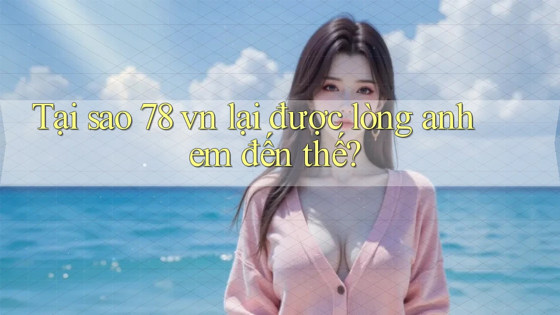 Tại sao 78 vn lại được lòng anh em đến thế?