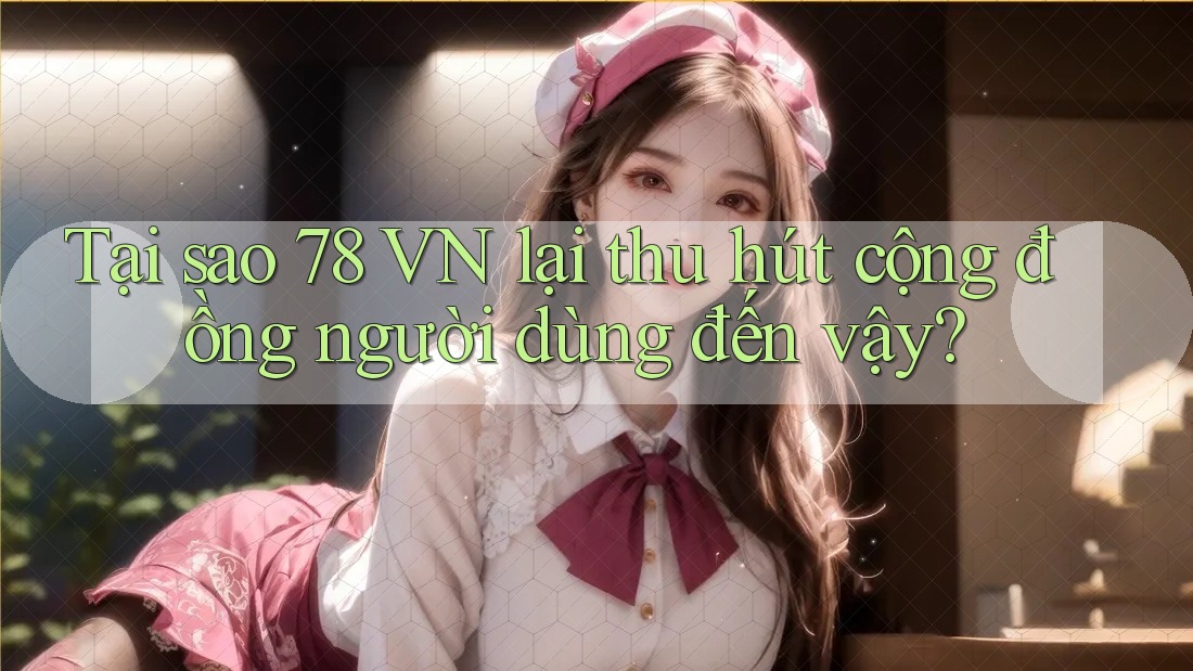 Tại sao 78 VN lại thu hút cộng đồng người dùng đến vậy?