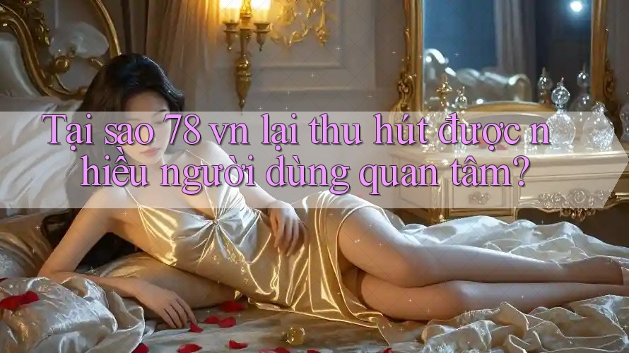 Tại sao 78 vn lại thu hút được nhiều người dùng quan tâm?