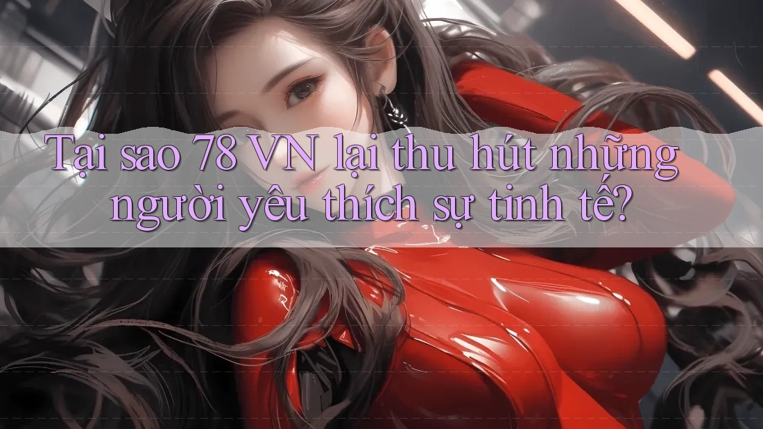 Tại sao 78 VN lại thu hút những người yêu thích sự tinh tế?
