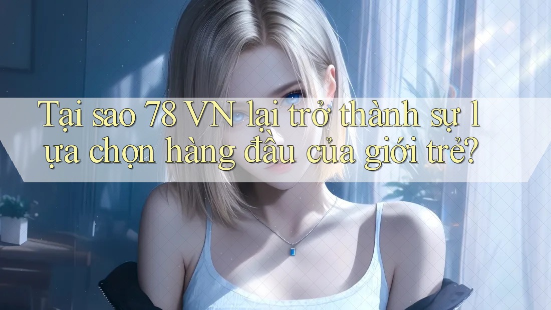Tại sao 78 VN lại trở thành sự lựa chọn hàng đầu của giới trẻ?