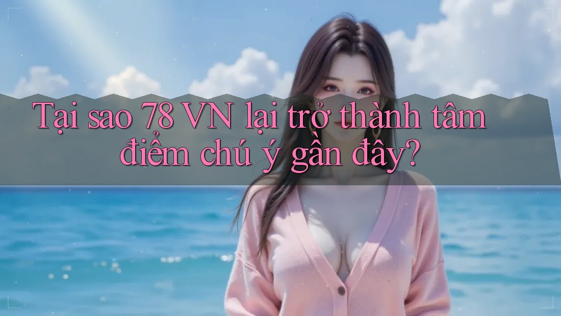 Tại sao 78 VN lại trở thành tâm điểm chú ý gần đây?