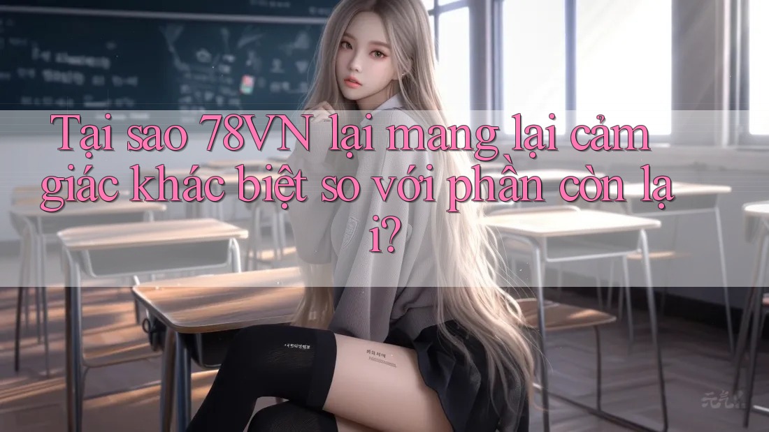 Tại sao 78VN lại mang lại cảm giác khác biệt so với phần còn lại?