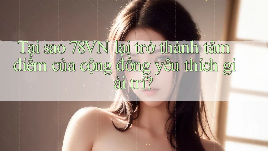 Tại sao 78VN lại trở thành tâm điểm của cộng đồng yêu thích giải trí?