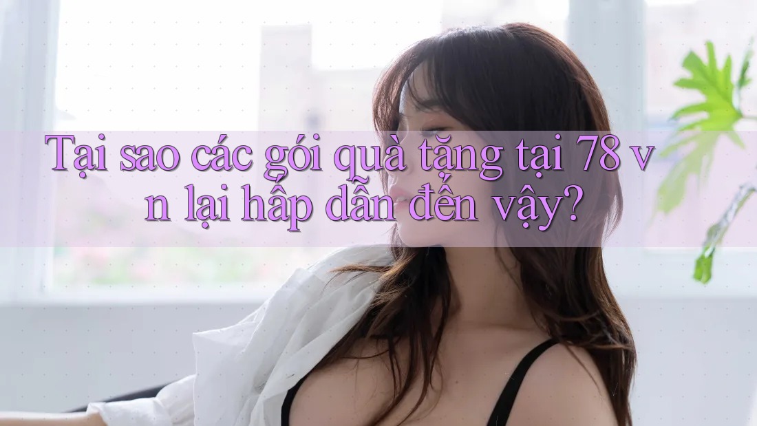 Tại sao các gói quà tặng tại 78 vn lại hấp dẫn đến vậy?