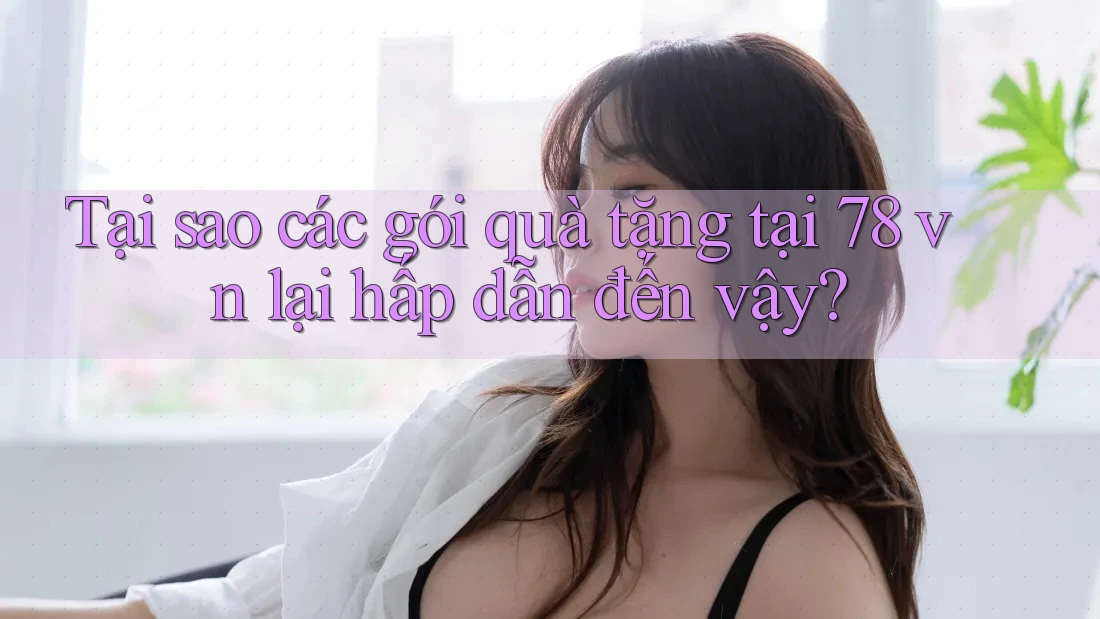 Tại sao các gói quà tặng tại 78 vn lại hấp dẫn đến vậy?