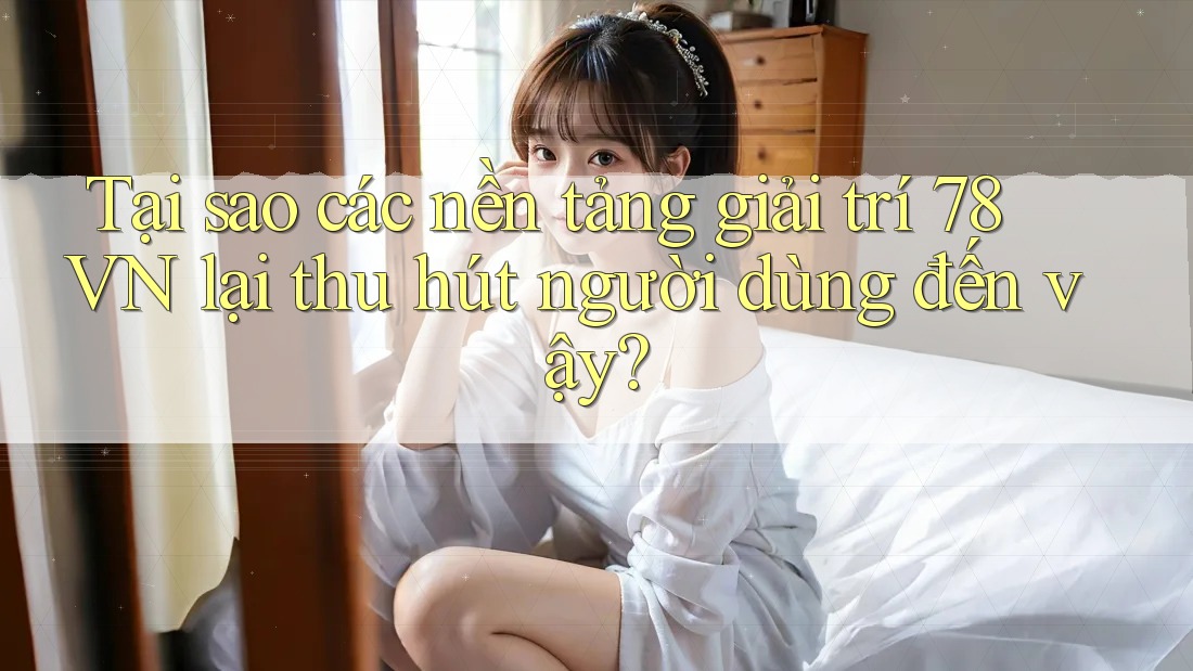 Tại sao các nền tảng giải trí 78 VN lại thu hút người dùng đến vậy?