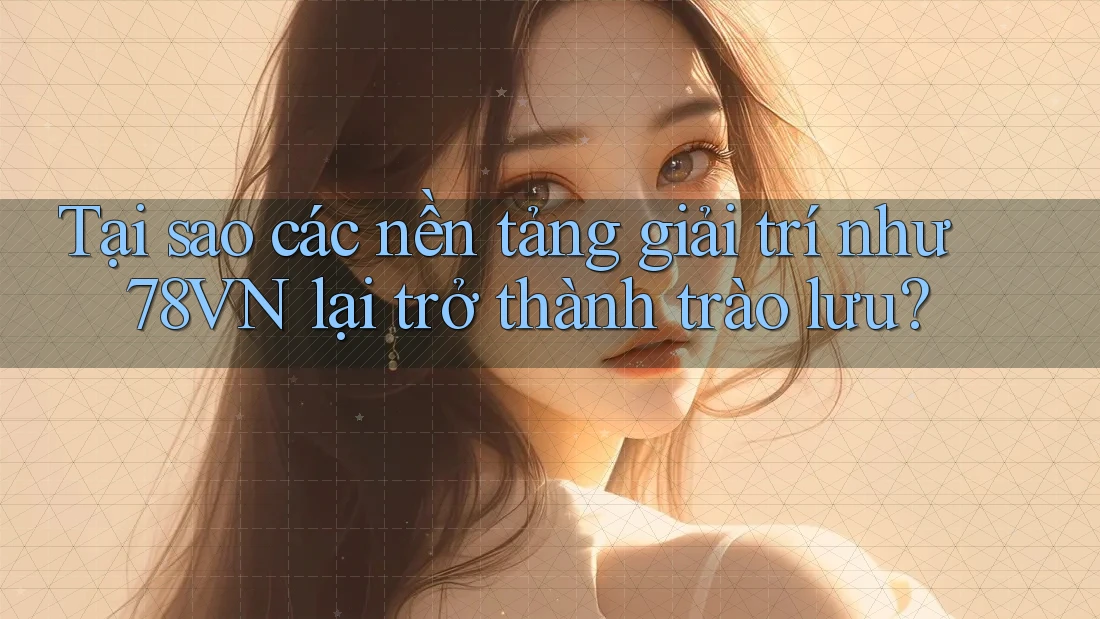 Tại sao các nền tảng giải trí như 78VN lại trở thành trào lưu?
