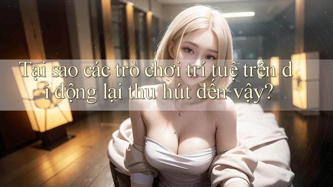 Tại sao các trò chơi trí tuệ trên di động lại thu hút đến vậy?