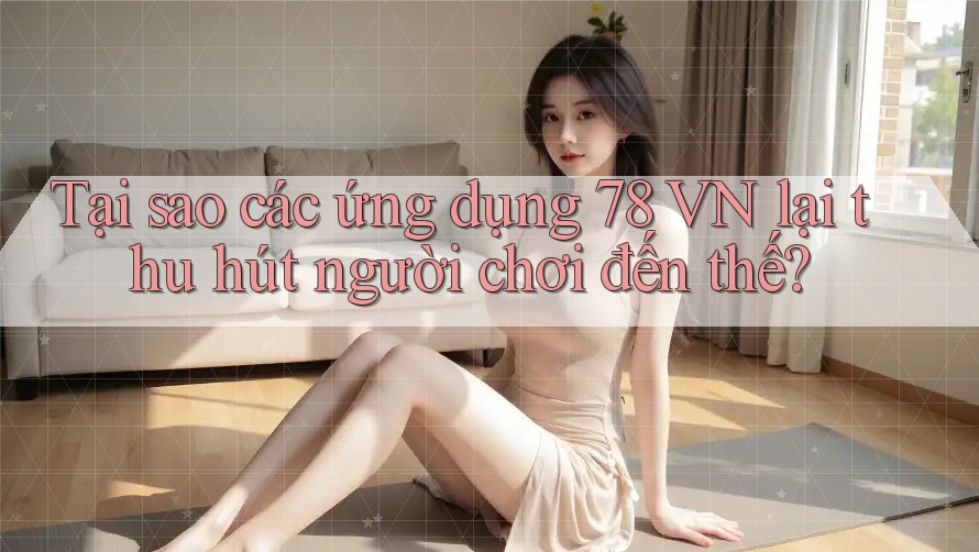 Tại sao các ứng dụng 78 VN lại thu hút người chơi đến thế?