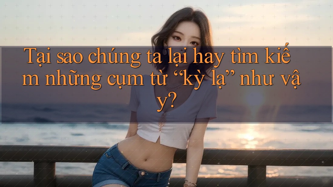 Tại sao chúng ta lại hay tìm kiếm những cụm từ “kỳ lạ” như vậy?