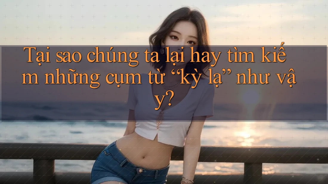 Tại sao chúng ta lại hay tìm kiếm những cụm từ “kỳ lạ” như vậy?