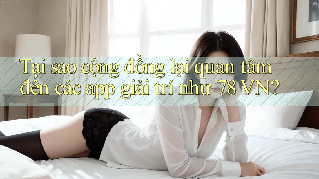 Tại sao cộng đồng lại quan tâm đến các app giải trí như 78 VN?