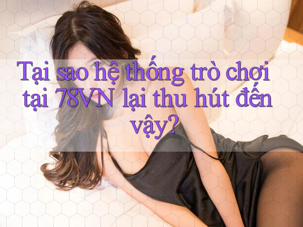 Tại sao hệ thống trò chơi tại 78VN lại thu hút đến vậy?