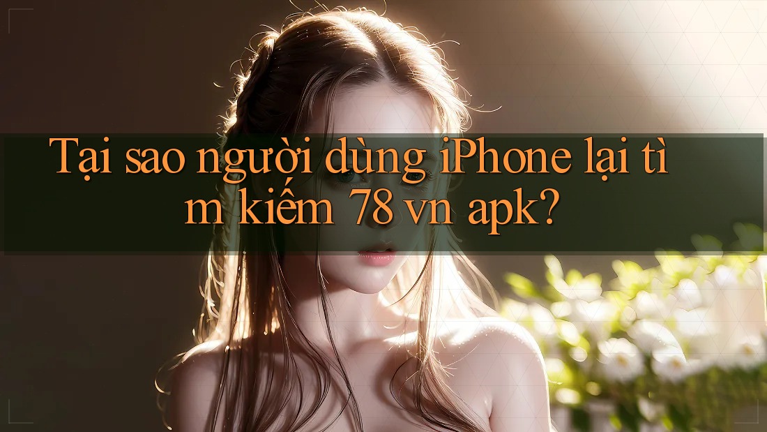 Tại sao người dùng iPhone lại tìm kiếm 78 vn apk?