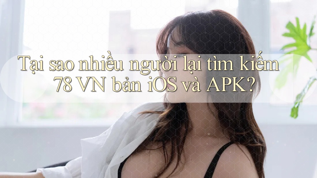 Tại sao nhiều người lại tìm kiếm 78 VN bản iOS và APK?