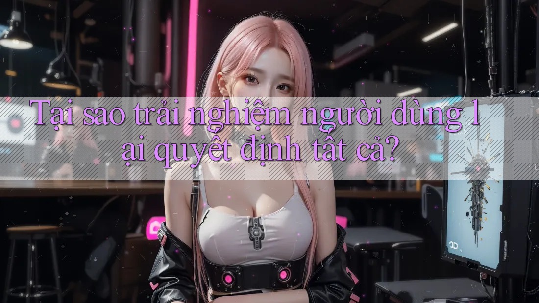 Tại sao trải nghiệm người dùng lại quyết định tất cả?