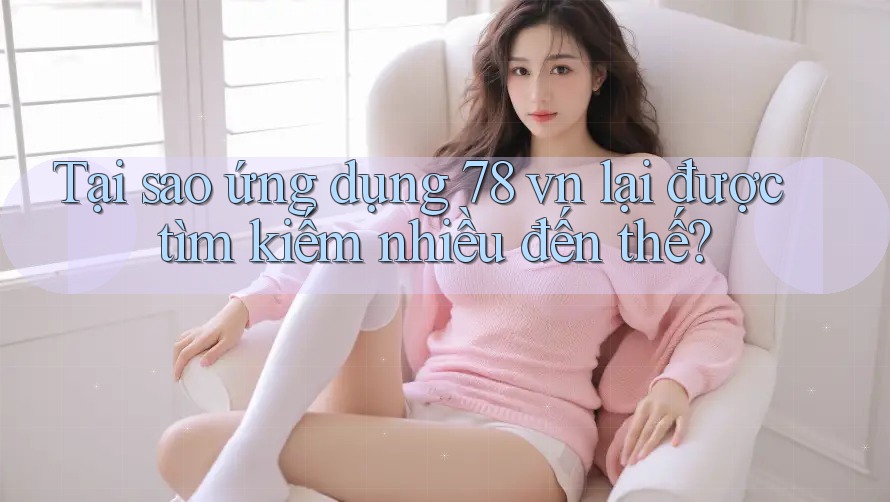 Tại sao ứng dụng 78 vn lại được tìm kiếm nhiều đến thế?