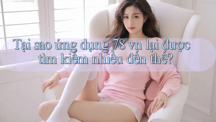 Tại sao ứng dụng 78 vn lại được tìm kiếm nhiều đến thế?