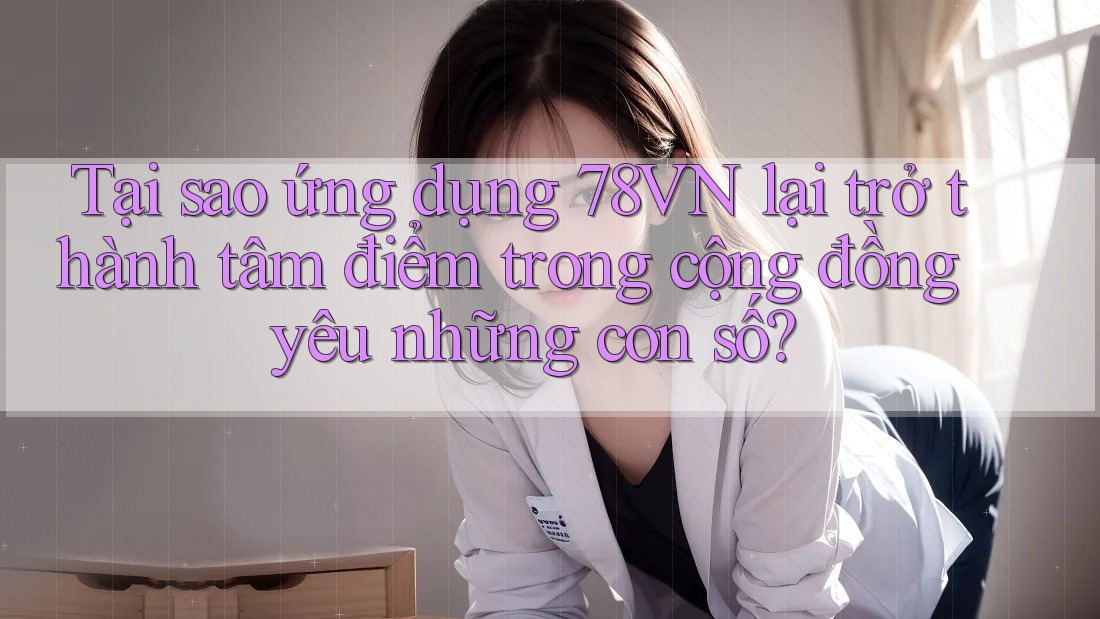 Tại sao ứng dụng 78VN lại trở thành tâm điểm trong cộng đồng yêu những con số?