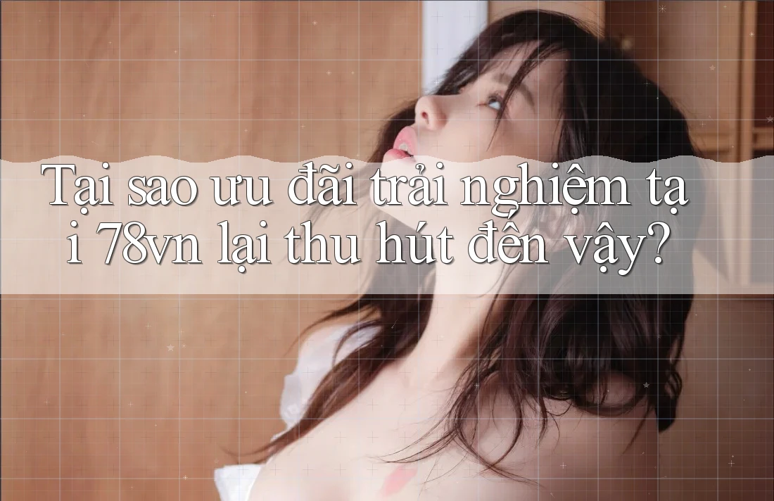 Tại sao ưu đãi trải nghiệm tại 78vn lại thu hút đến vậy?