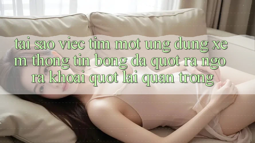 Tại sao việc tìm một ứng dụng xem thông tin bóng đá " ra ngô ra khoai" lại quan trọng?