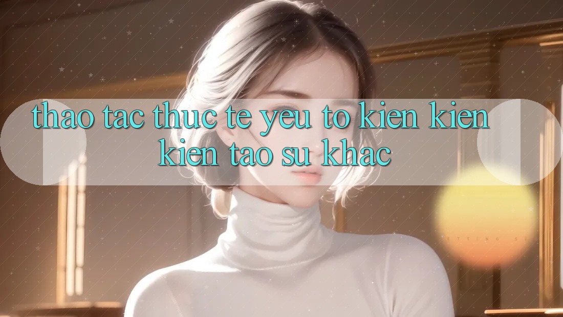 Thao tác Thực Tế: Yếu Tố Kiến kiến kiến tạo Sự Khác