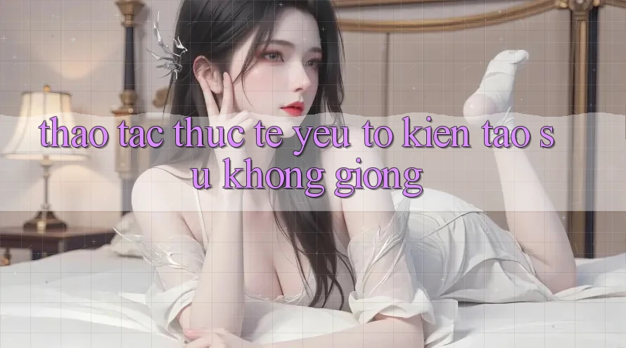 Thao tác Thực Tế: Yếu Tố Kiến tạo Sự Không giống