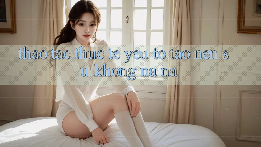 Thao tác Thực Tế: Yếu Tố Tạo nên Sự Không na ná Thao tác Thực Tế: Yếu Tố Tạo nên Sự Không na ná
