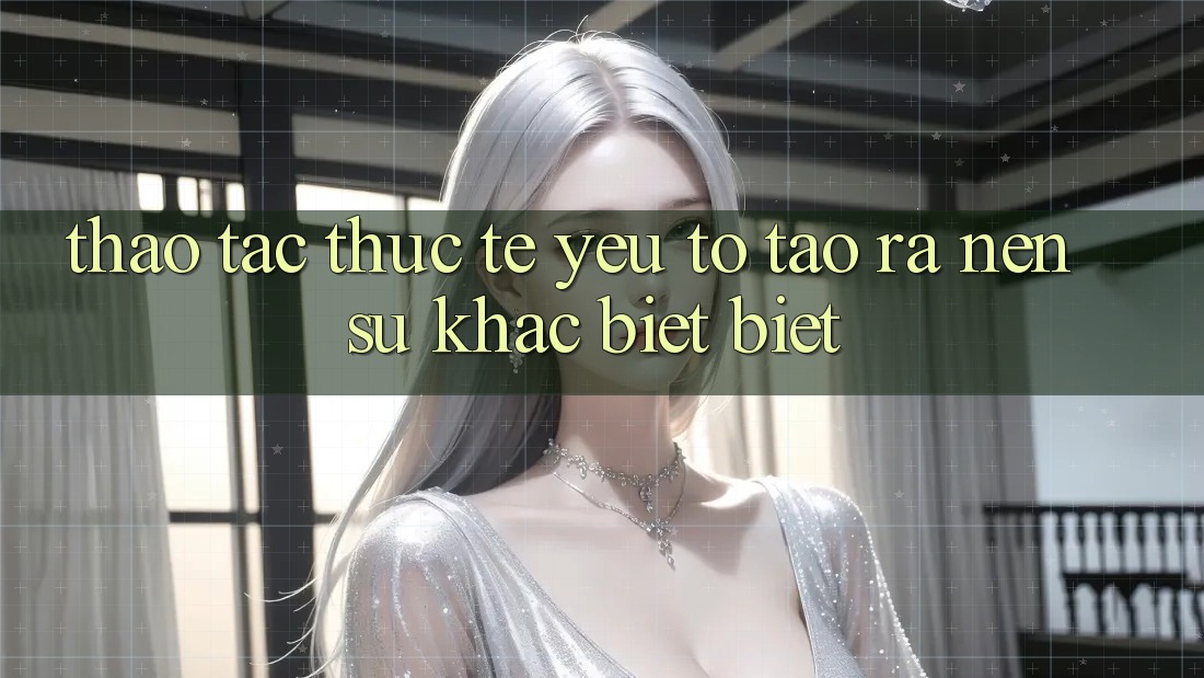 Thao tác Thực Tế: Yếu Tố Tạo ra Nên Sự Khác biệt Biệt