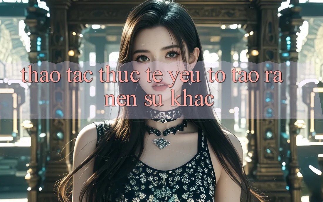 Thao tác Thực Tế: Yếu Tố Tạo ra Nên Sự Khác