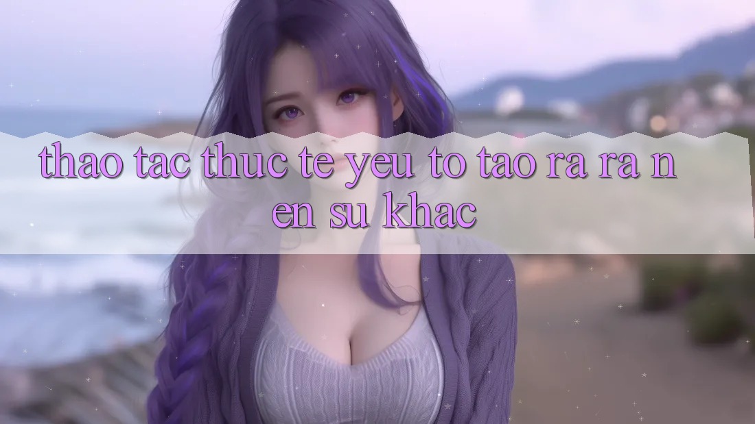 Thao tác Thực Tế: Yếu Tố Tạo ra ra Nên Sự Khác