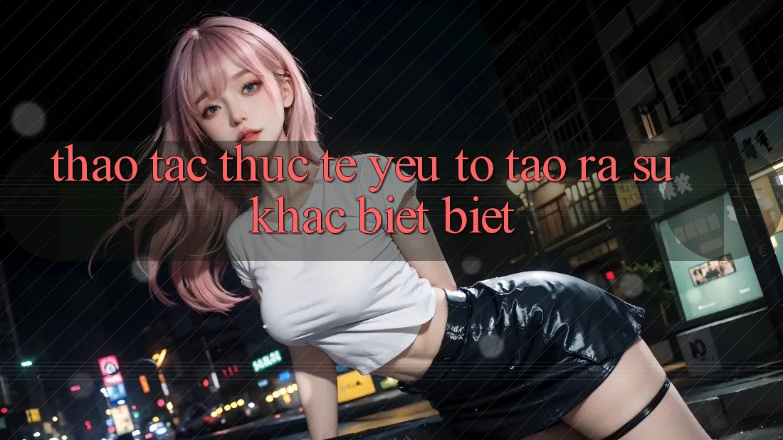 Thao tác Thực Tế: Yếu Tố Tạo ra Sự Khác biệt Biệt