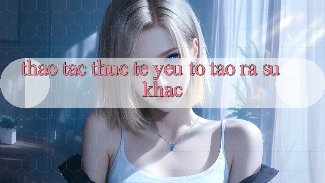 Thao tác Thực Tế: Yếu Tố Tạo ra Sự Khác