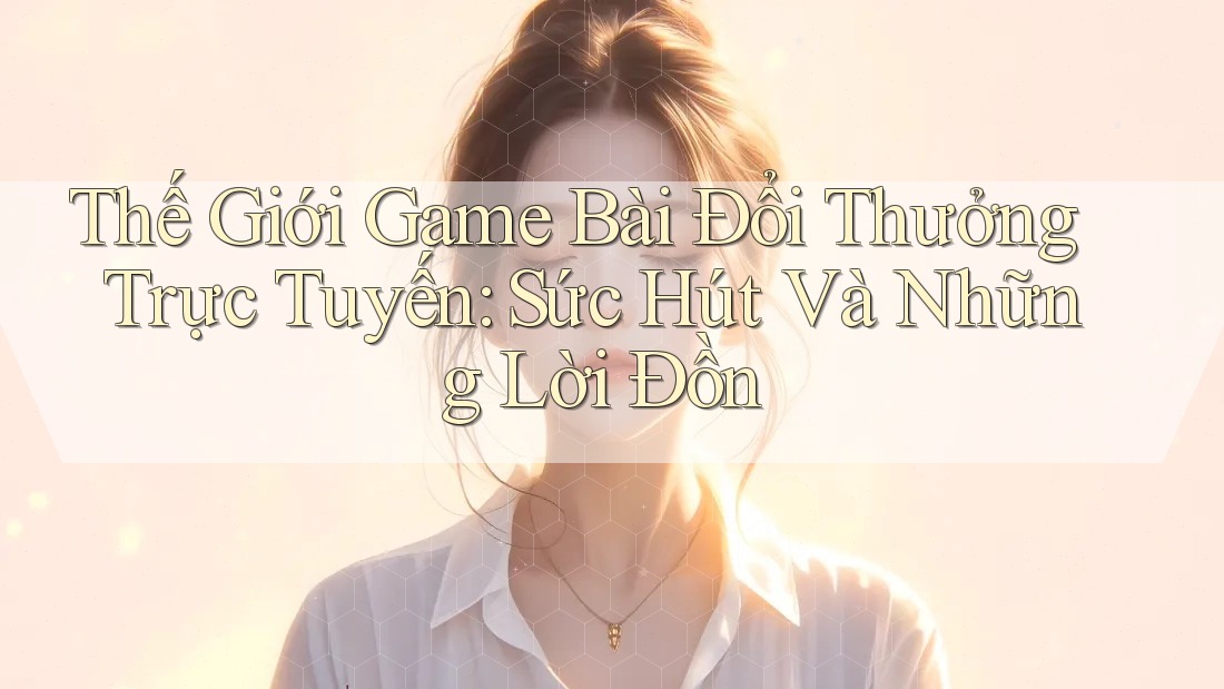 Thế Giới Game Bài Đổi Thưởng Trực Tuyến: Sức Hút Và Những Lời Đồn