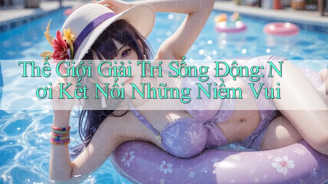 Thế Giới Giải Trí Sống Động: Nơi Kết Nối Những Niềm Vui