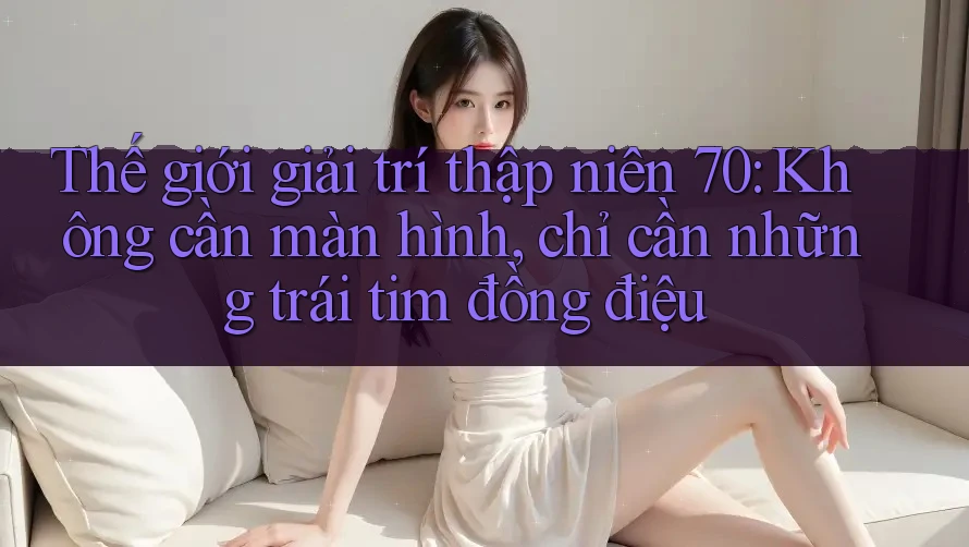 Thế giới giải trí thập niên 70: Không cần màn hình, chỉ cần những trái tim đồng điệu