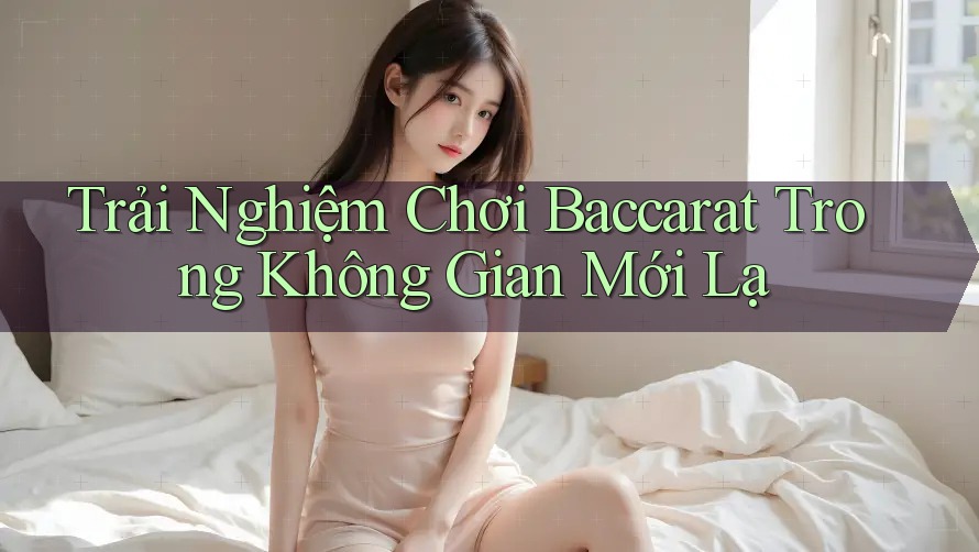 Trải Nghiệm Chơi Baccarat Trong Không Gian Mới Lạ