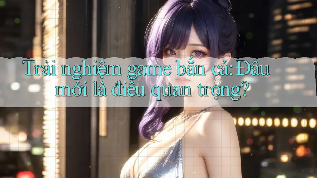 Trải nghiệm game bắn cá: Đâu mới là điều quan trọng?