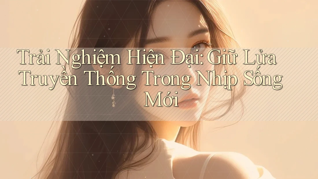 Trải Nghiệm Hiện Đại: Giữ Lửa Truyền Thống Trong Nhịp Sống Mới